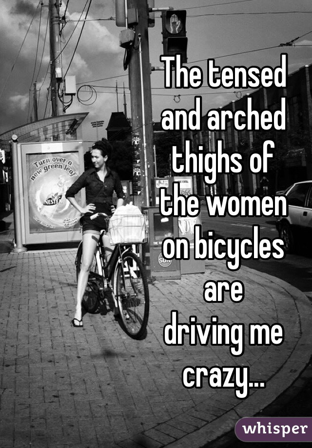 The tensed 
and arched 
thighs of 
the women 
on bicycles 
are 
driving me 
crazy...