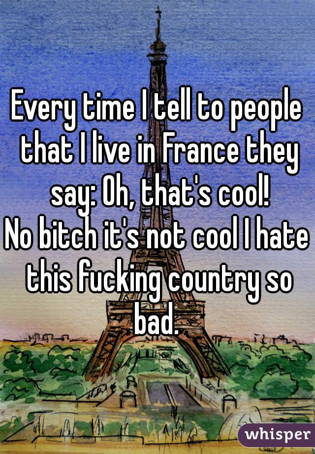 Every time I tell to people that I live in France they say: Oh, that's cool!
No bitch it's not cool I hate this fucking country so bad. 