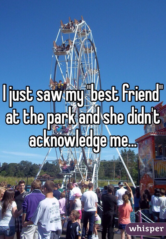 I just saw my "best friend" at the park and she didn't acknowledge me...