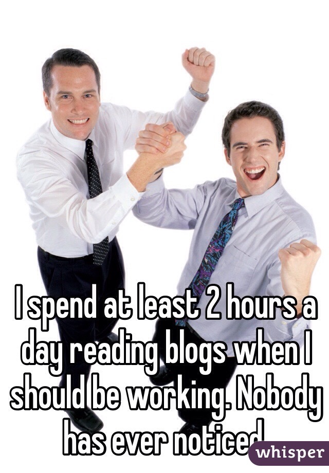 I spend at least 2 hours a day reading blogs when I should be working. Nobody has ever noticed. 