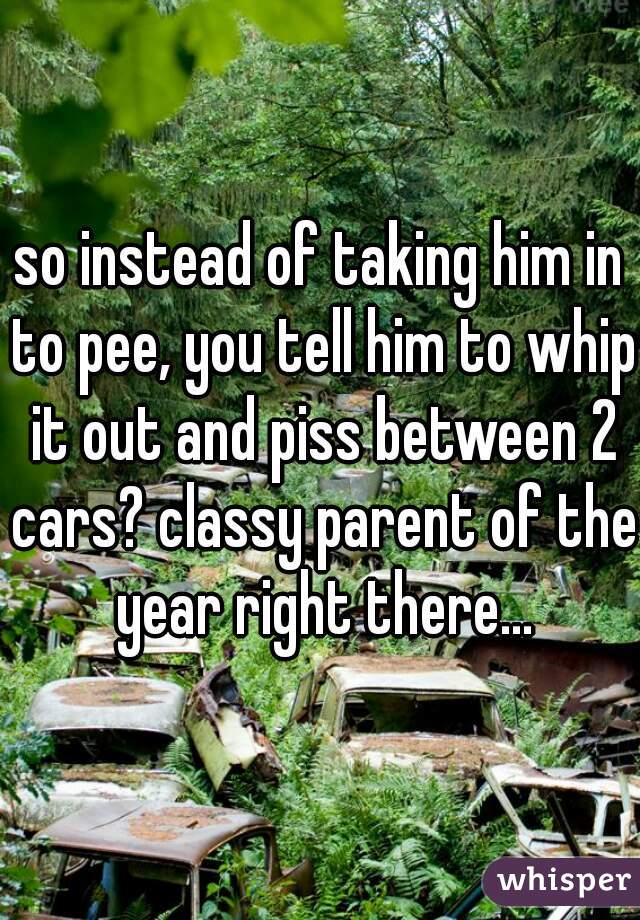 so instead of taking him in to pee, you tell him to whip it out and piss between 2 cars? classy parent of the year right there...