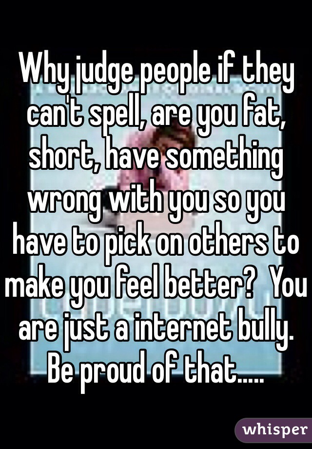 Why judge people if they can't spell, are you fat, short, have something wrong with you so you have to pick on others to make you feel better?  You are just a internet bully.  Be proud of that.....