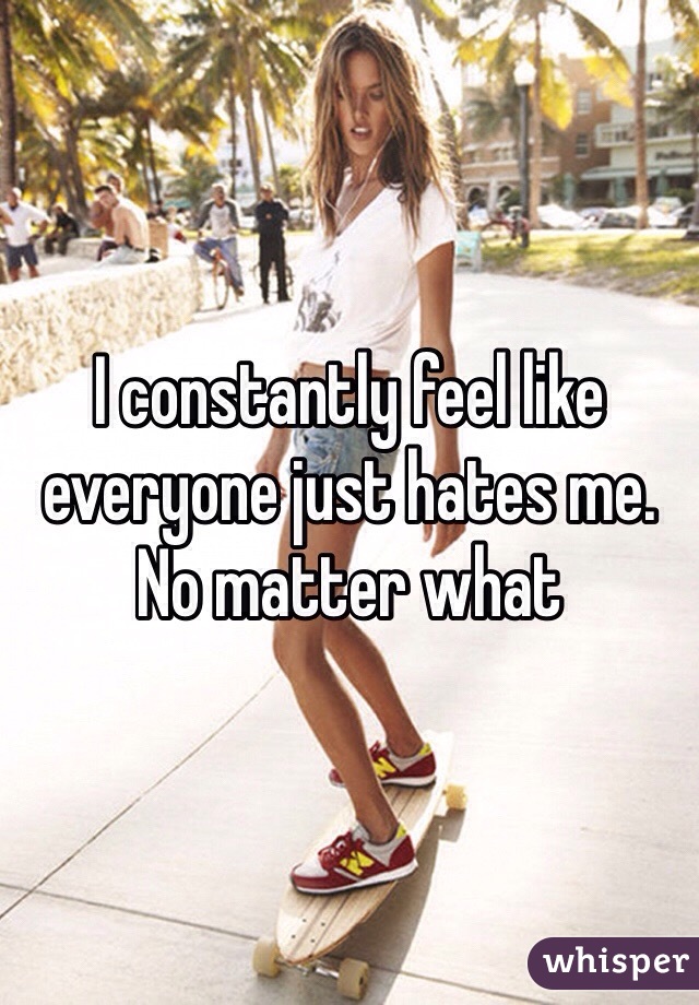I constantly feel like everyone just hates me. No matter what