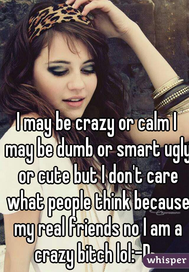 I may be crazy or calm I may be dumb or smart ugly or cute but I don't care what people think because my real friends no I am a crazy bitch lol:-D   