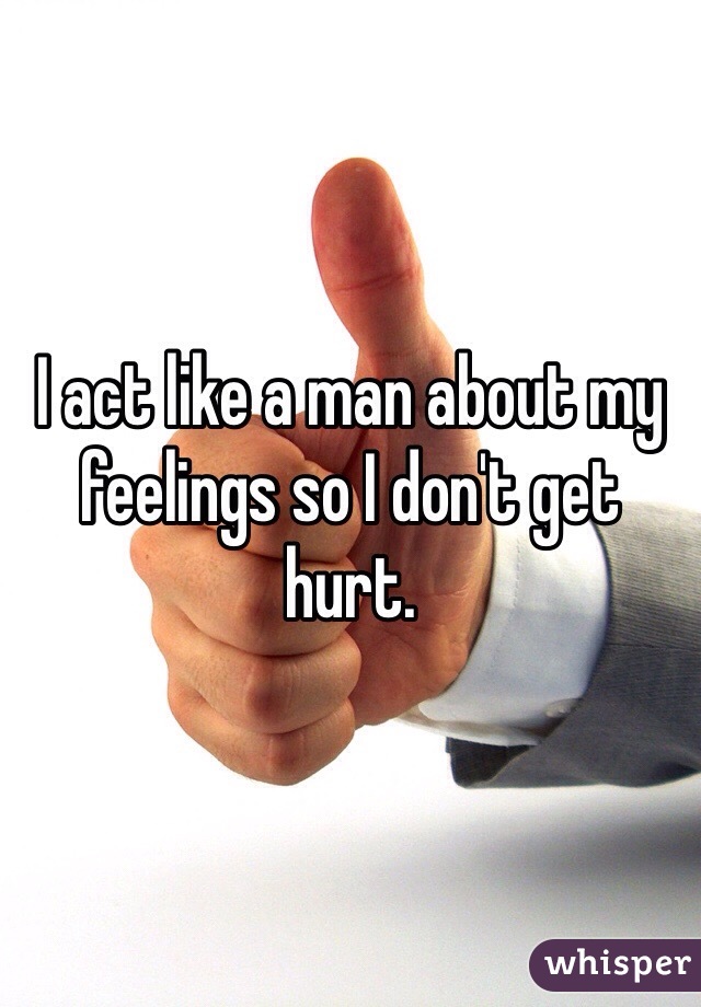 I act like a man about my feelings so I don't get hurt.