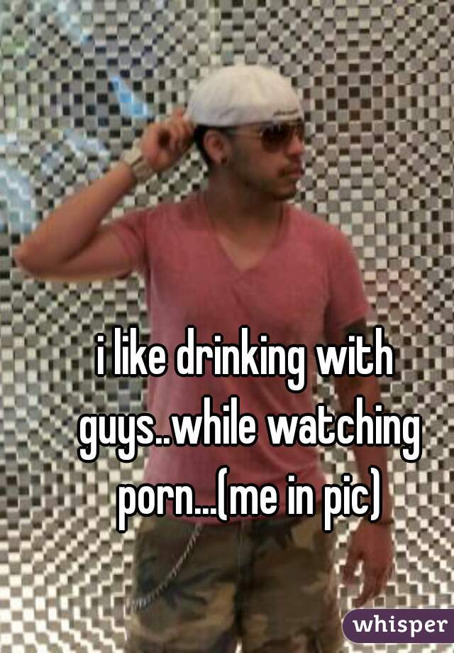 i like drinking with guys..while watching porn...(me in pic)