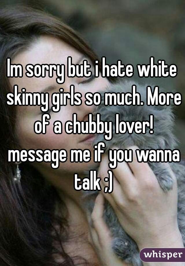 Im sorry but i hate white skinny girls so much. More of a chubby lover! message me if you wanna talk ;)