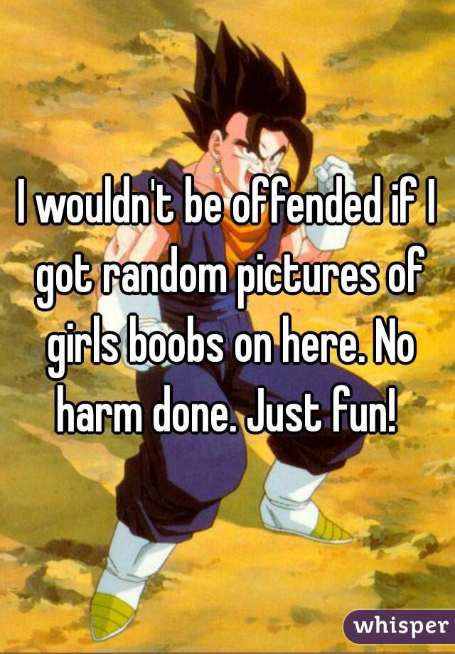 I wouldn't be offended if I got random pictures of girls boobs on here. No harm done. Just fun! 