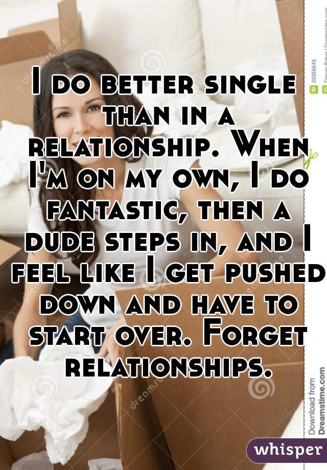 I do better single than in a relationship. When I'm on my own, I do fantastic, then a dude steps in, and I feel like I get pushed down and have to start over. Forget relationships.