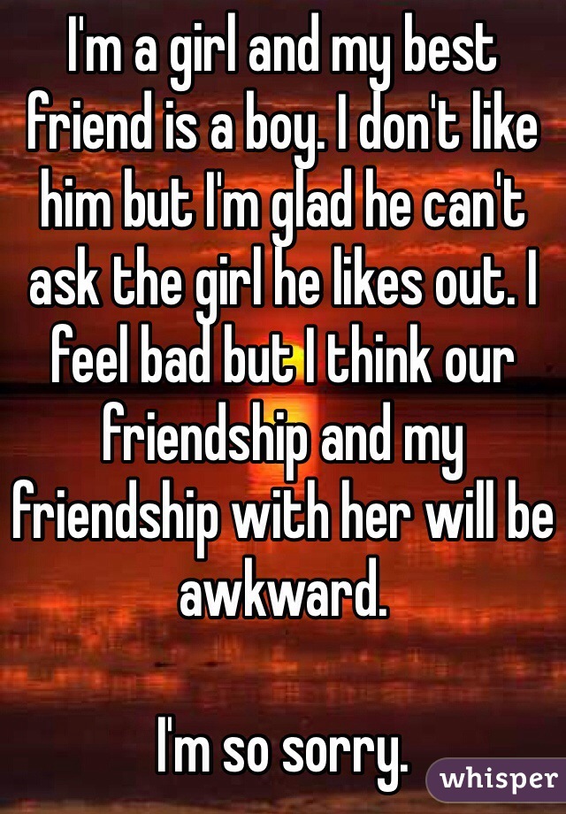 I'm a girl and my best friend is a boy. I don't like him but I'm glad he can't ask the girl he likes out. I feel bad but I think our friendship and my friendship with her will be awkward.

I'm so sorry.