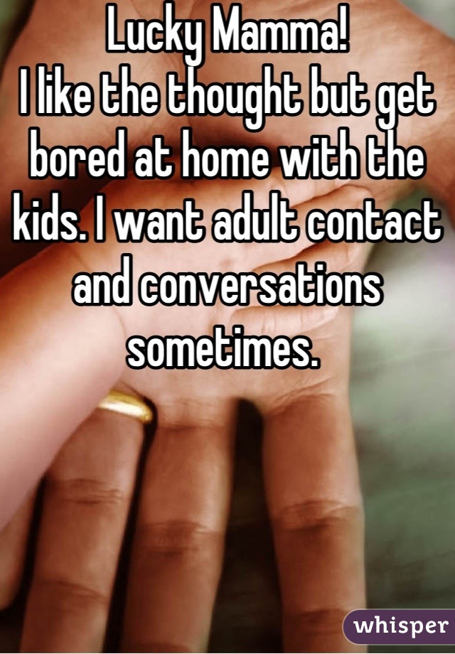 Lucky Mamma! 
I like the thought but get bored at home with the kids. I want adult contact and conversations sometimes. 