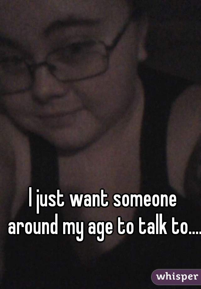 I just want someone around my age to talk to.....
