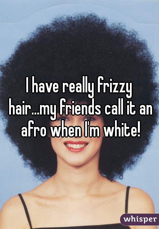 I have really frizzy hair...my friends call it an afro when I'm white!