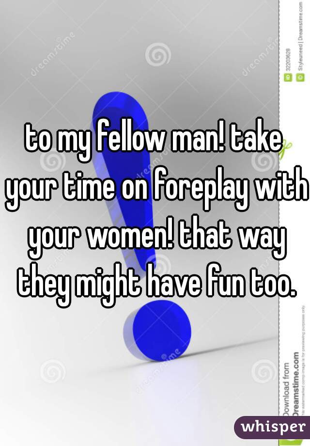 to my fellow man! take your time on foreplay with your women! that way they might have fun too.
