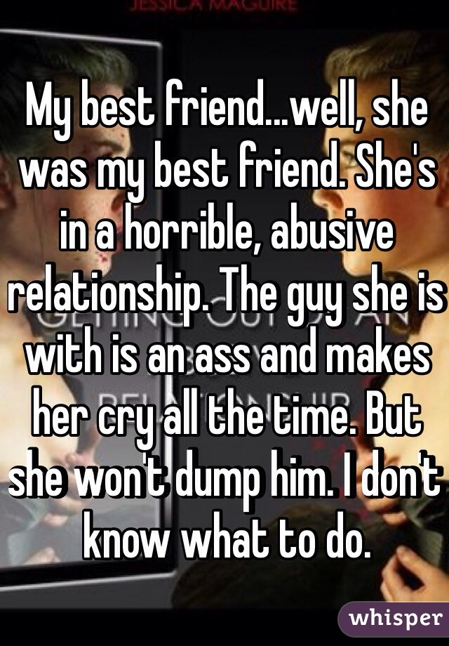 My best friend...well, she was my best friend. She's in a horrible, abusive relationship. The guy she is with is an ass and makes her cry all the time. But she won't dump him. I don't know what to do. 