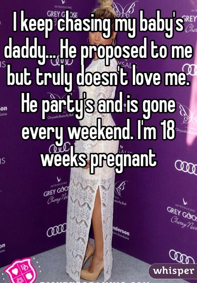 I keep chasing my baby's daddy... He proposed to me but truly doesn't love me. He party's and is gone every weekend. I'm 18 weeks pregnant 