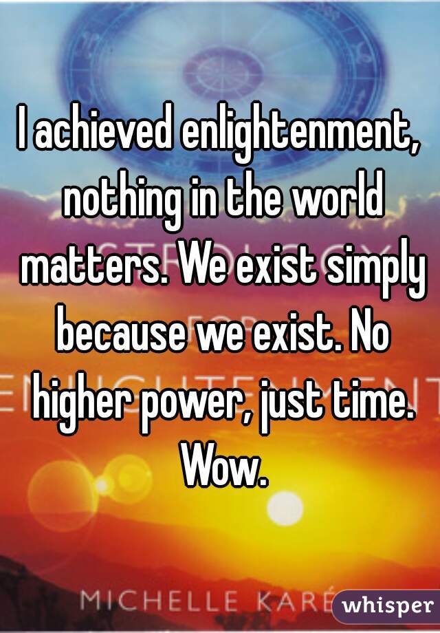 I achieved enlightenment, nothing in the world matters. We exist simply because we exist. No higher power, just time. Wow.