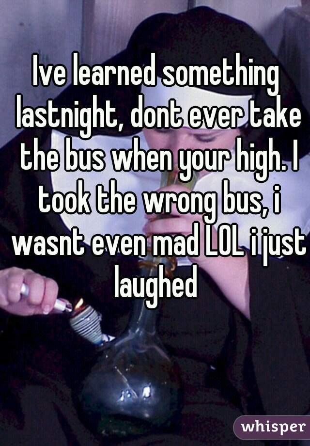 Ive learned something lastnight, dont ever take the bus when your high. I took the wrong bus, i wasnt even mad LOL i just laughed 