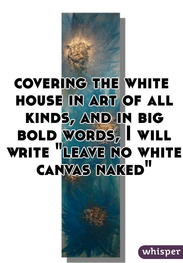 covering the white house in art of all kinds, and in big bold words, I will write "leave no white canvas naked"