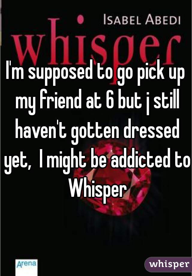 I'm supposed to go pick up my friend at 6 but j still haven't gotten dressed yet,  I might be addicted to Whisper