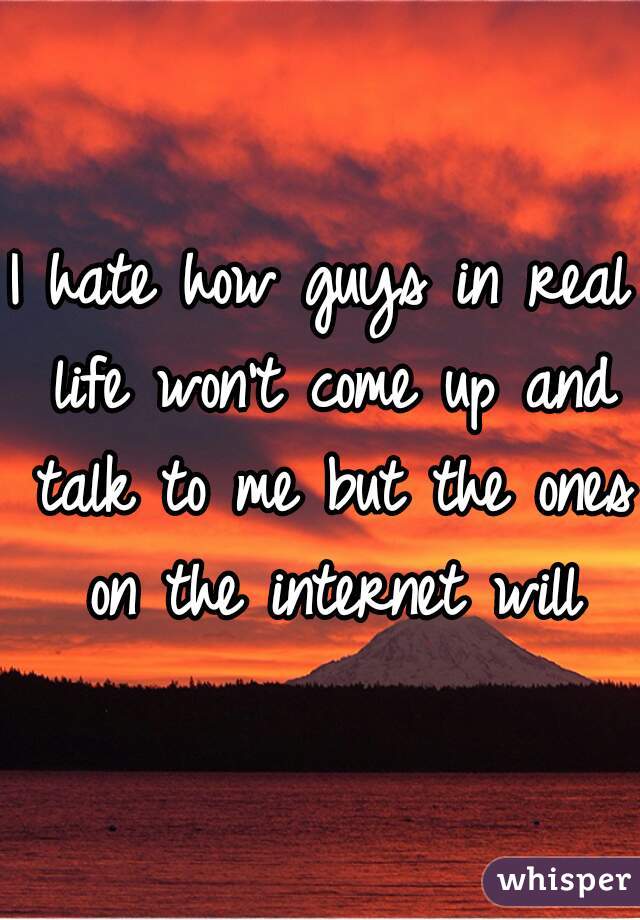 I hate how guys in real life won't come up and talk to me but the ones on the internet will