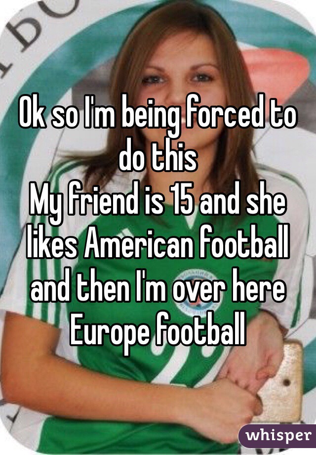 Ok so I'm being forced to do this 
My friend is 15 and she likes American football and then I'm over here Europe football