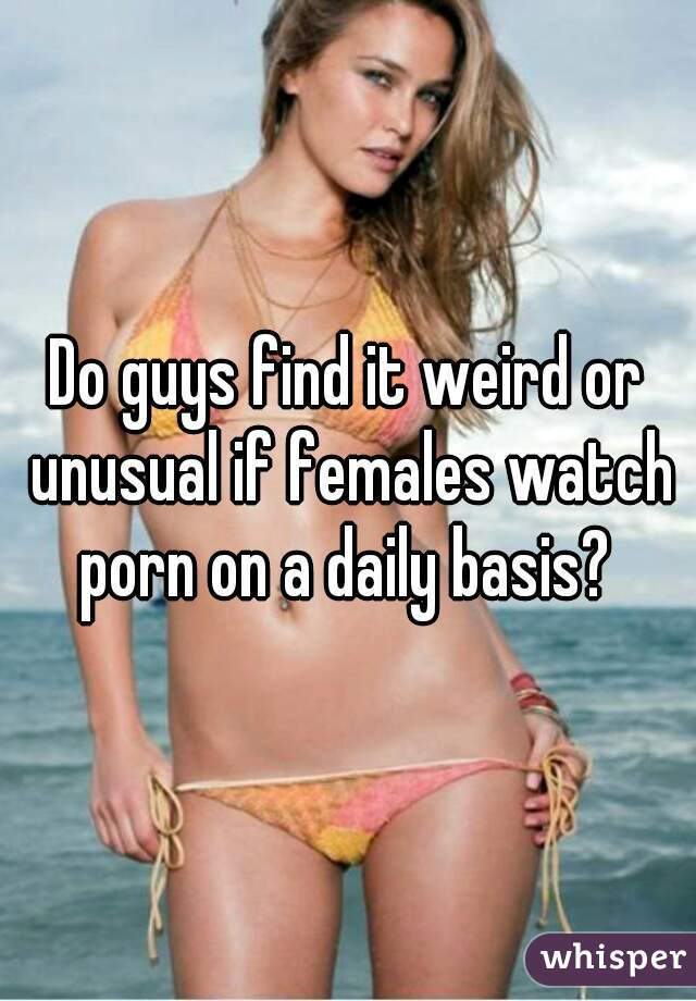 Do guys find it weird or unusual if females watch porn on a daily basis? 
