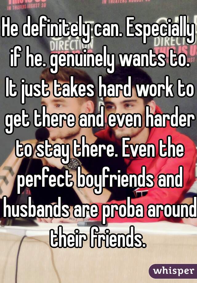 He definitely can. Especially if he. genuinely wants to. It just takes hard work to get there and even harder to stay there. Even the perfect boyfriends and husbands are proba around their friends. 