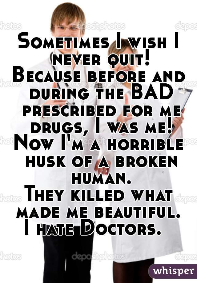 Sometimes I wish I never quit!
Because before and during the BAD prescribed for me drugs, I was me!
Now I'm a horrible husk of a broken human.
They killed what made me beautiful. 
I hate Doctors.  