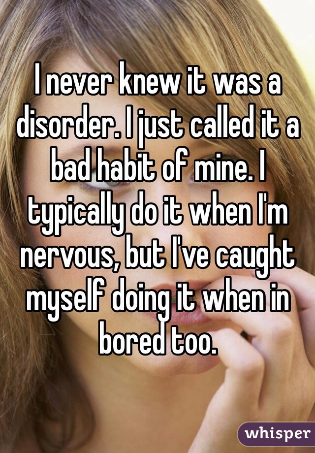 I never knew it was a disorder. I just called it a bad habit of mine. I typically do it when I'm nervous, but I've caught myself doing it when in bored too. 