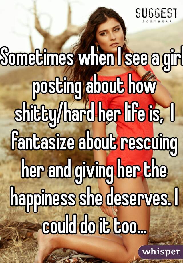 Sometimes when I see a girl posting about how shitty/hard her life is,  I fantasize about rescuing her and giving her the happiness she deserves. I could do it too...