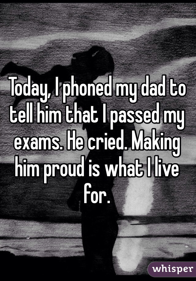 Today, I phoned my dad to tell him that I passed my exams. He cried. Making him proud is what I live for.