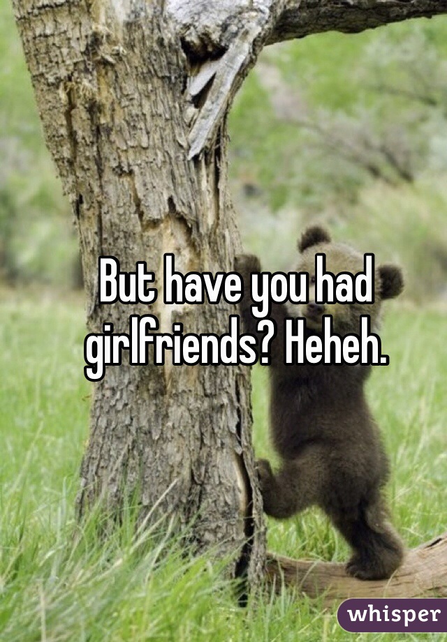 But have you had girlfriends? Heheh.