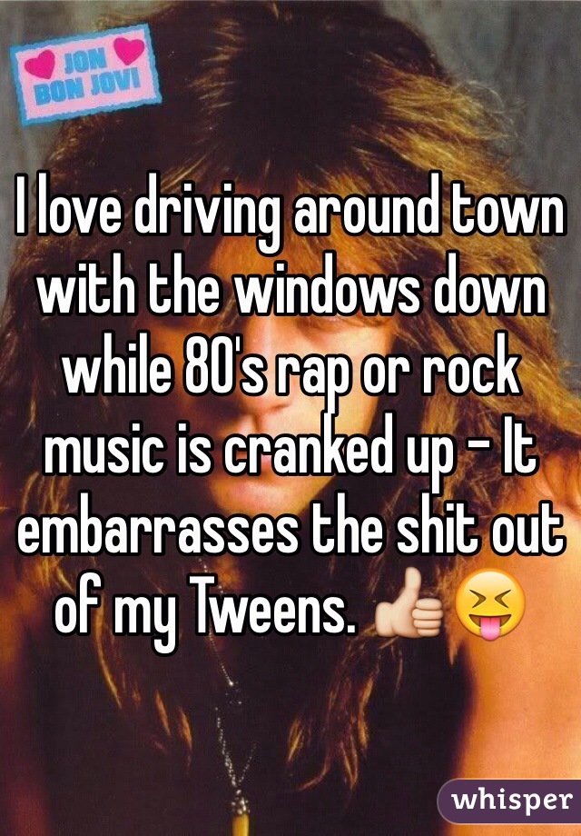 I love driving around town with the windows down while 80's rap or rock music is cranked up - It embarrasses the shit out of my Tweens. 👍😝
