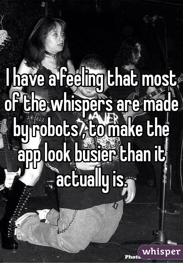 I have a feeling that most of the whispers are made by robots , to make the app look busier than it actually is.