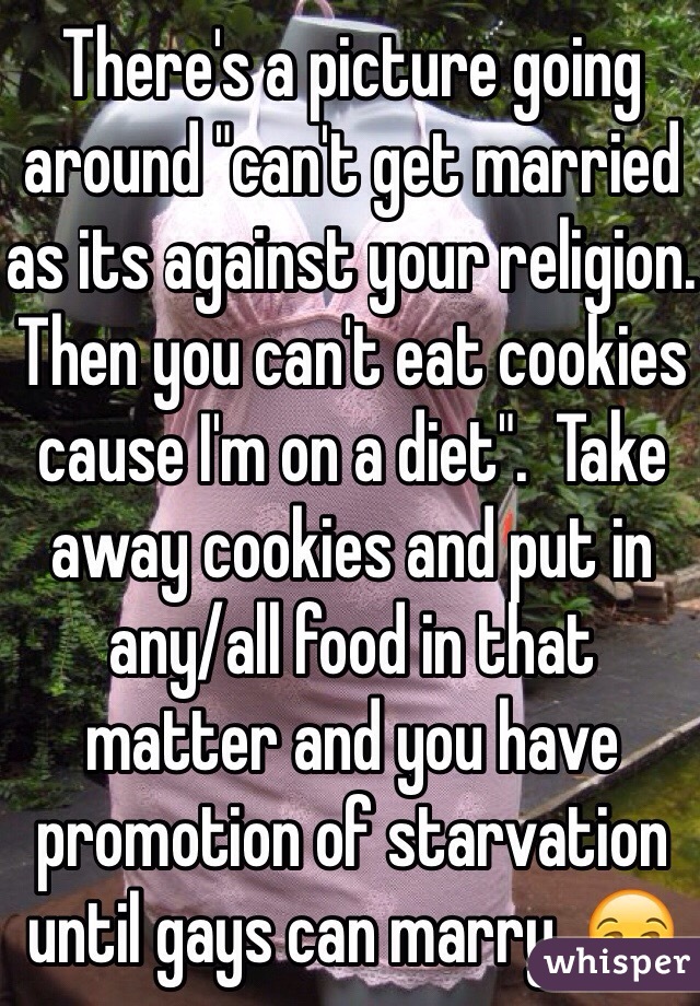 There's a picture going around "can't get married as its against your religion. Then you can't eat cookies cause I'm on a diet".  Take away cookies and put in any/all food in that matter and you have promotion of starvation until gays can marry. 😒