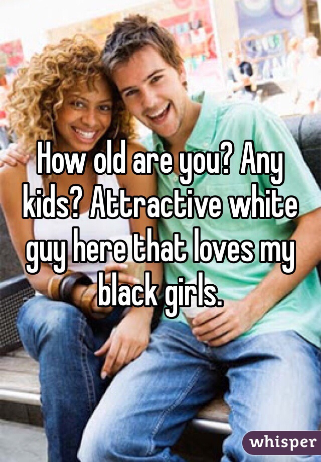 How old are you? Any kids? Attractive white guy here that loves my black girls. 