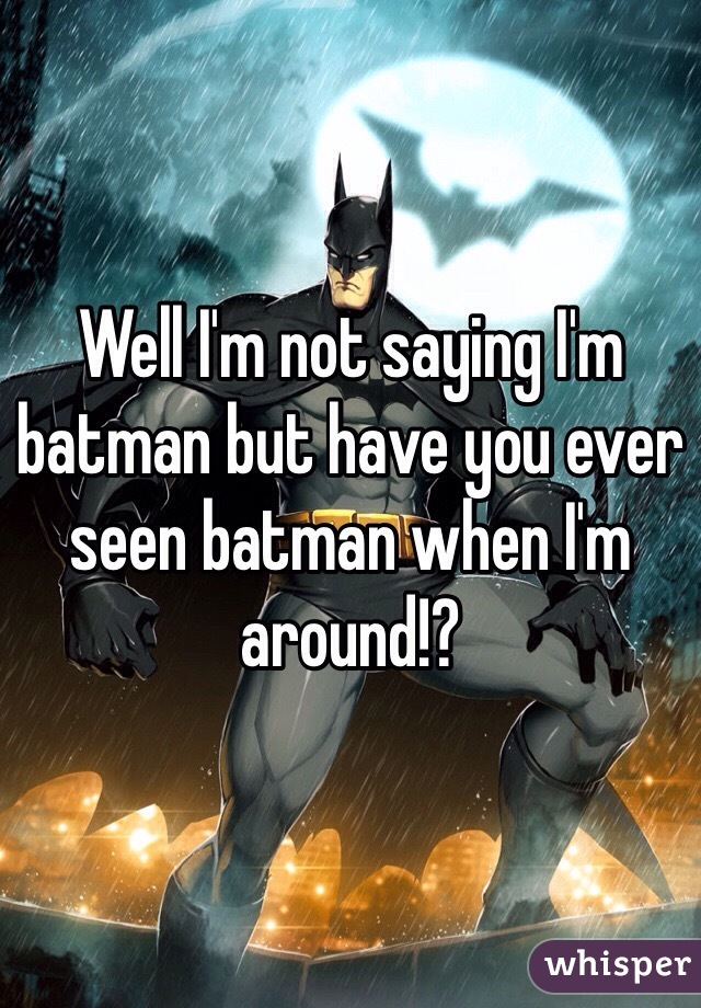 Well I'm not saying I'm batman but have you ever seen batman when I'm around!? 
