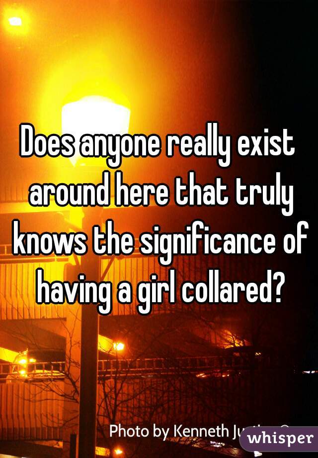 Does anyone really exist around here that truly knows the significance of having a girl collared?