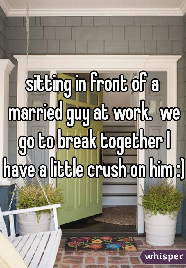 sitting in front of a married guy at work.  we go to break together I have a little crush on him :)