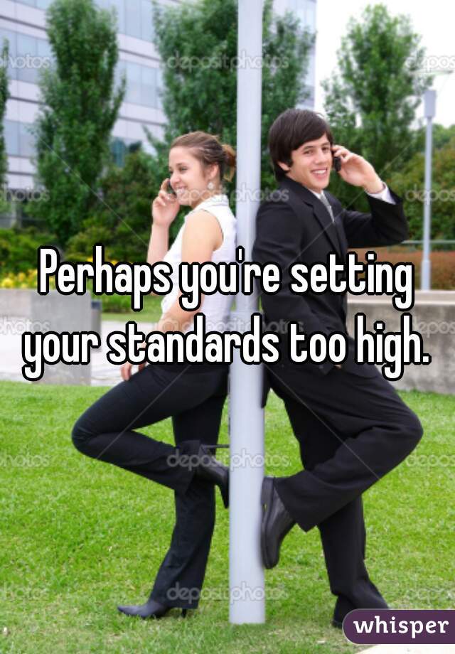 Perhaps you're setting your standards too high. 