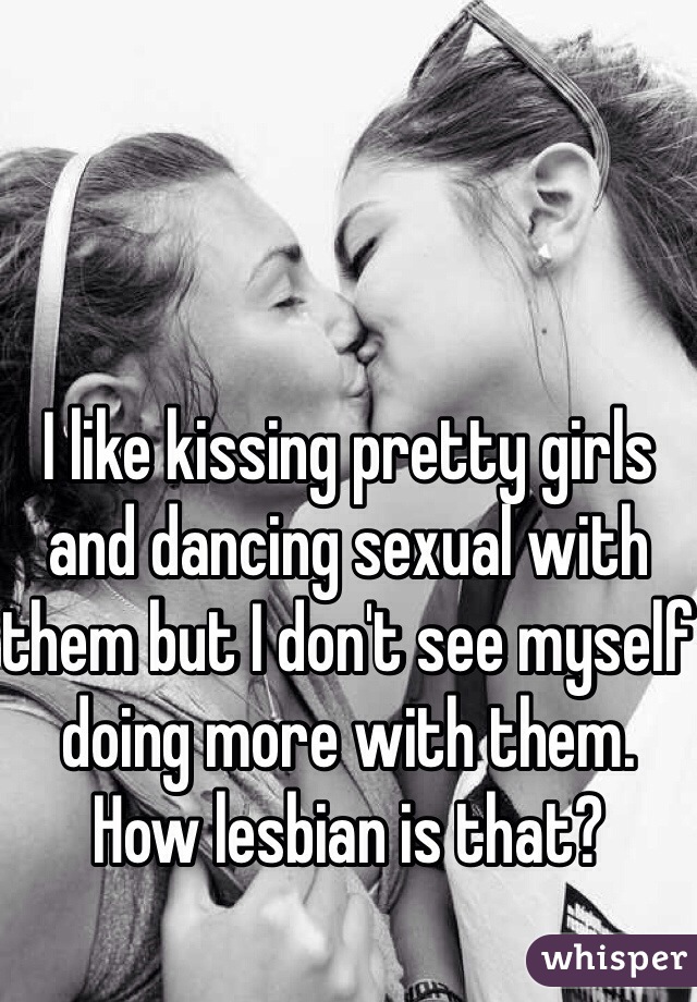 I like kissing pretty girls and dancing sexual with them but I don't see myself doing more with them. How lesbian is that? 