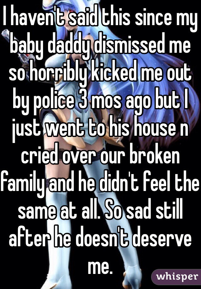 I haven't said this since my baby daddy dismissed me so horribly kicked me out by police 3 mos ago but I just went to his house n cried over our broken family and he didn't feel the same at all. So sad still after he doesn't deserve me.