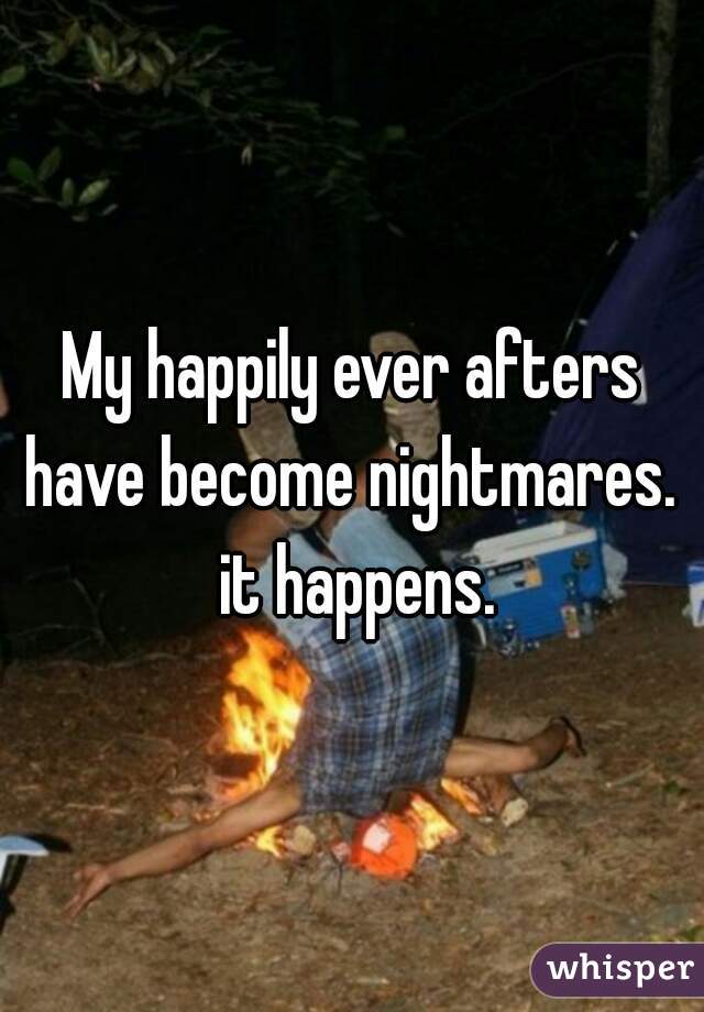 My happily ever afters have become nightmares.  it happens.