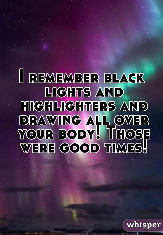 I remember black lights and highlighters and drawing all over your body! Those were good times!