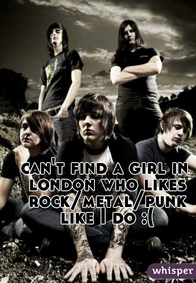 can't find a girl in london who likes rock/metal/punk like I do :(