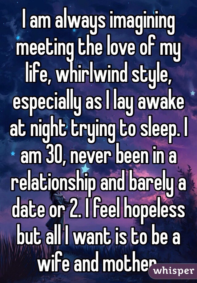 I am always imagining meeting the love of my life, whirlwind style, especially as I lay awake at night trying to sleep. I am 30, never been in a relationship and barely a date or 2. I feel hopeless but all I want is to be a wife and mother. 