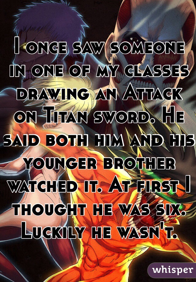 I once saw someone in one of my classes drawing an Attack on Titan sword. He said both him and his younger brother watched it. At first I thought he was six. Luckily he wasn't.
