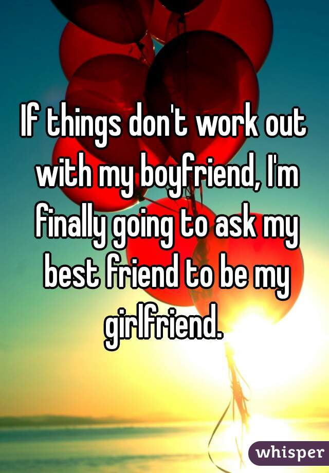 If things don't work out with my boyfriend, I'm finally going to ask my best friend to be my girlfriend. 