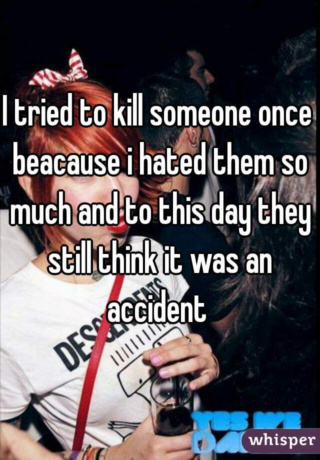 I tried to kill someone once beacause i hated them so much and to this day they still think it was an accident 